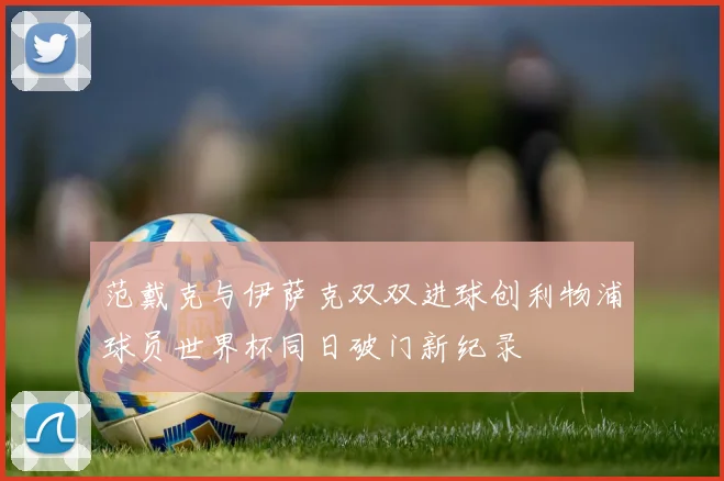 范戴克与伊萨克双双进球创利物浦球员世界杯同日破门新纪录