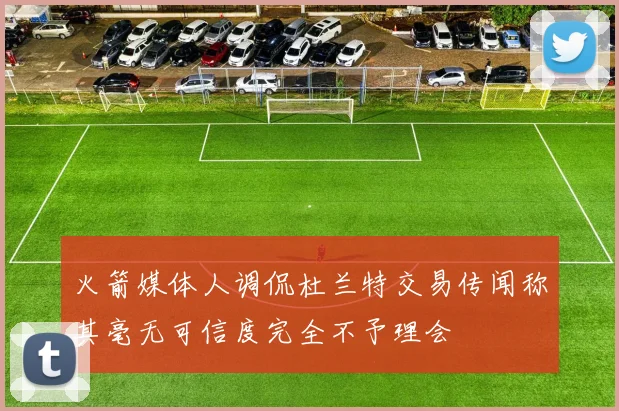 火箭媒体人调侃杜兰特交易传闻称其毫无可信度完全不予理会